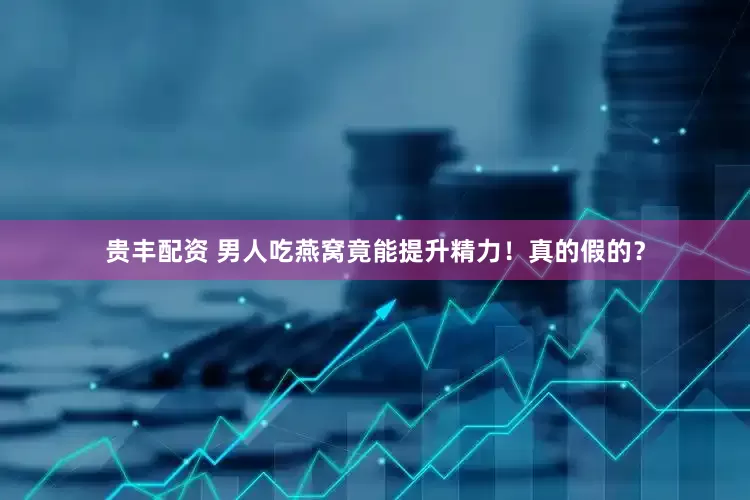 贵丰配资 男人吃燕窝竟能提升精力！真的假的？