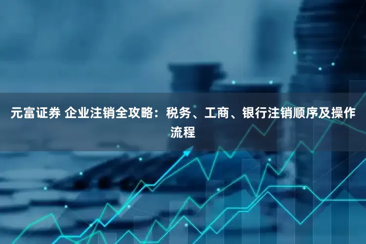 元富证券 企业注销全攻略：税务、工商、银行注销顺序及操作流程