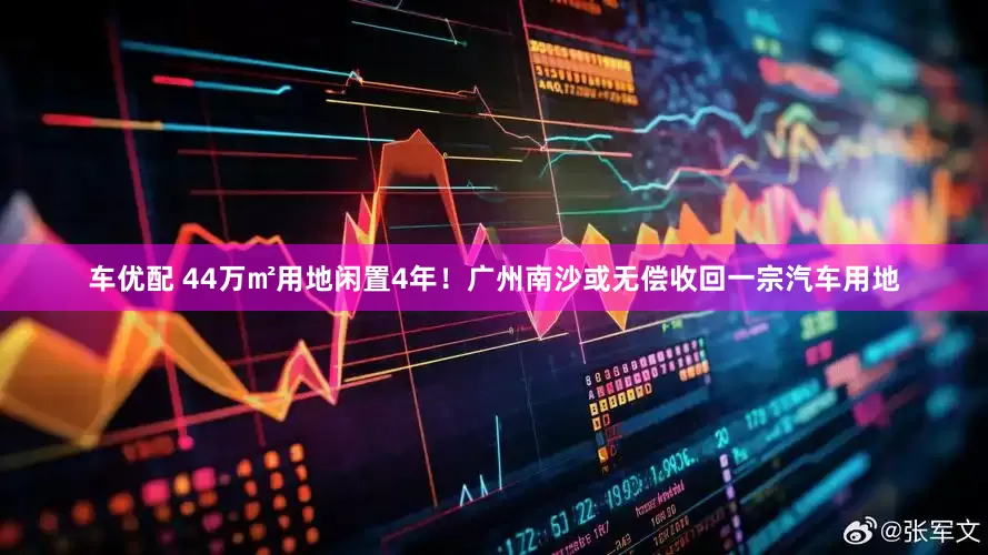 车优配 44万㎡用地闲置4年！广州南沙或无偿收回一宗汽车用地
