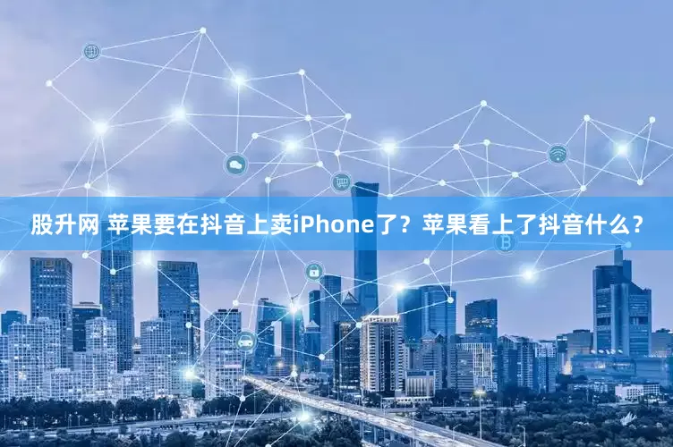 股升网 苹果要在抖音上卖iPhone了？苹果看上了抖音什么？