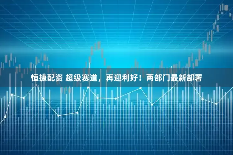 恒捷配资 超级赛道，再迎利好！两部门最新部署