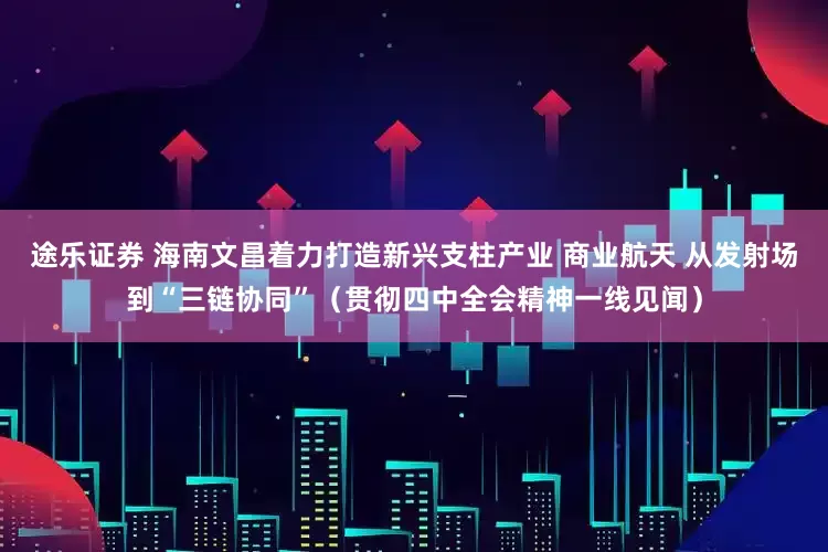 途乐证券 海南文昌着力打造新兴支柱产业 商业航天 从发射场到“三链协同”（贯彻四中全会精神一线见闻）