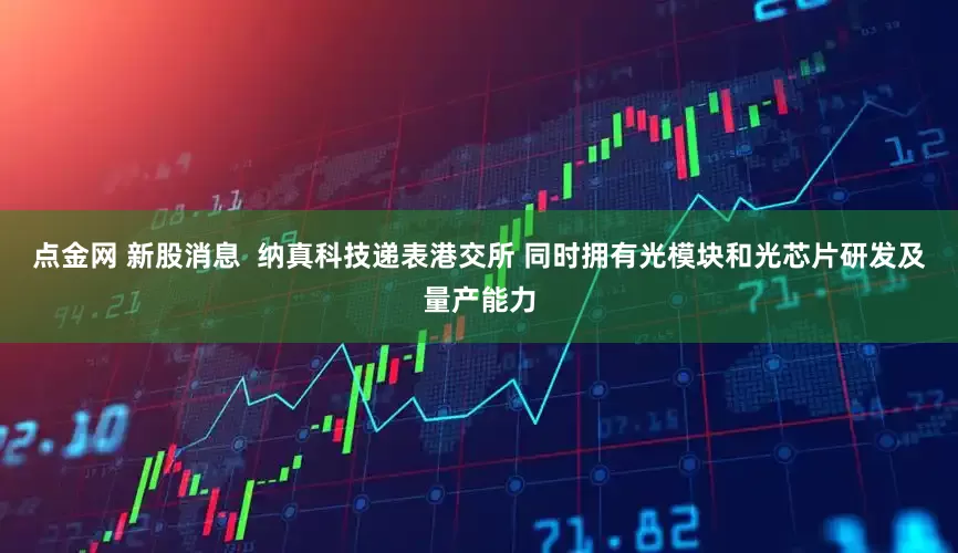 点金网 新股消息  纳真科技递表港交所 同时拥有光模块和光芯片研发及量产能力