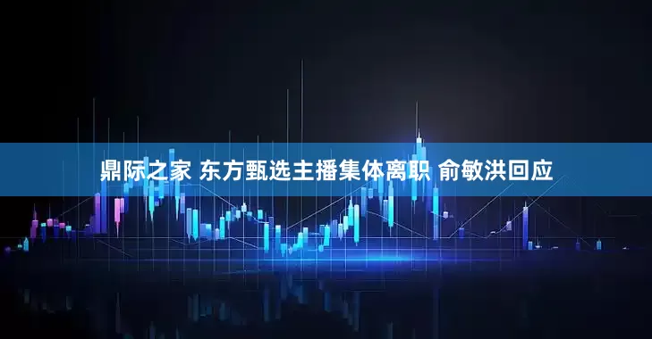 鼎际之家 东方甄选主播集体离职 俞敏洪回应