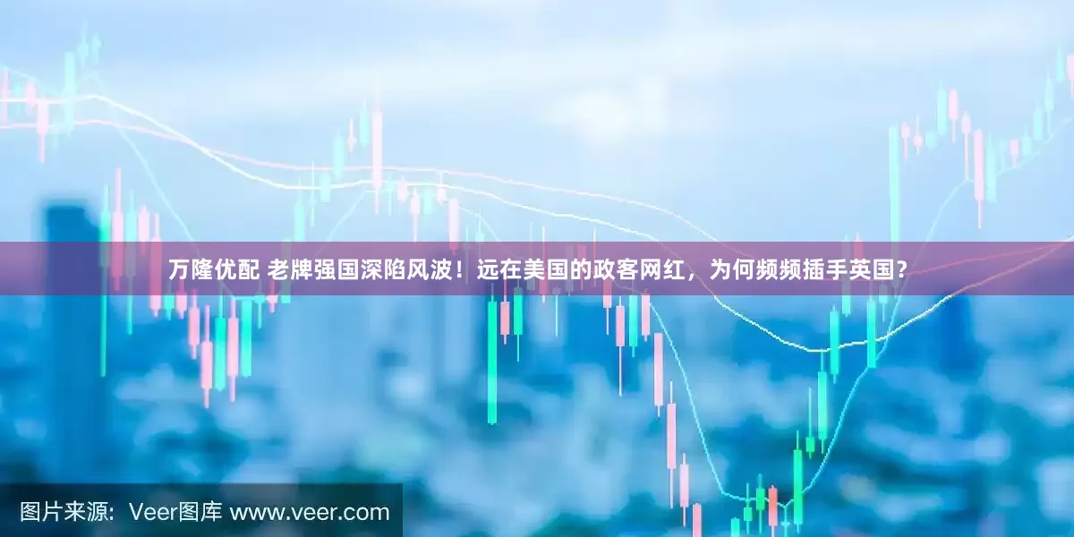 万隆优配 老牌强国深陷风波！远在美国的政客网红，为何频频插手英国？